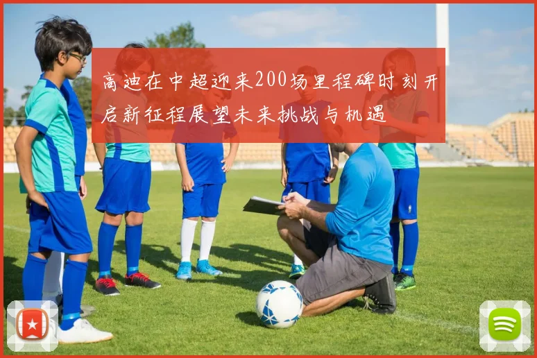 高迪在中超迎来200场里程碑时刻开启新征程展望未来挑战与机遇
