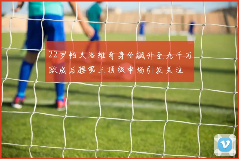22岁帕夫洛维奇身价飙升至九千万欧成后腰第三顶级中场引发关注