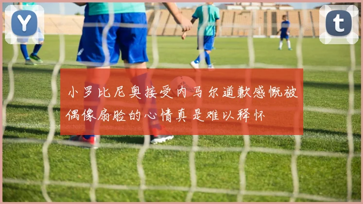小罗比尼奥接受内马尔道歉感慨被偶像扇脸的心情真是难以释怀