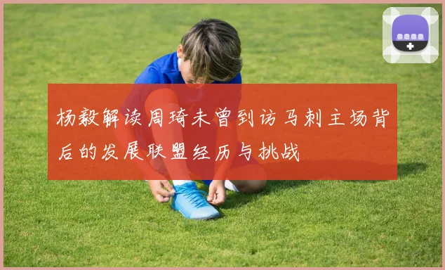 杨毅解读周琦未曾到访马刺主场背后的发展联盟经历与挑战