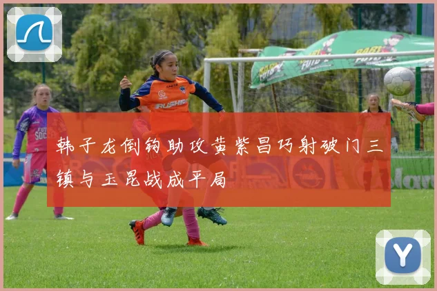 韩子龙倒钩助攻黄紫昌巧射破门三镇与玉昆战成平局