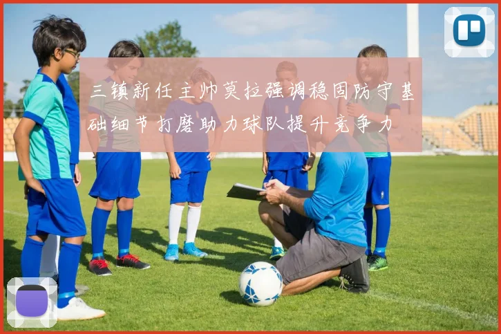三镇新任主帅莫拉强调稳固防守基础细节打磨助力球队提升竞争力
